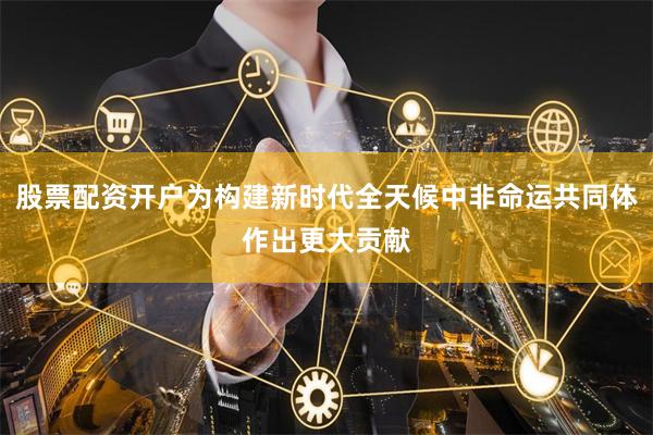 股票配资开户为构建新时代全天候中非命运共同体作出更大贡献